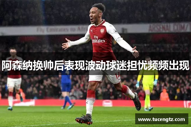 阿森纳换帅后表现波动球迷担忧频频出现