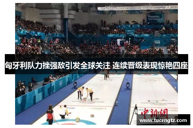 匈牙利队力挫强敌引发全球关注 连续晋级表现惊艳四座