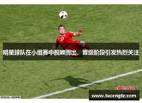 明星球队在小组赛中脱颖而出，晋级阶段引发热烈关注