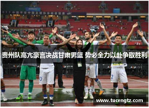 贵州队高亢豪言决战甘肃男篮 势必全力以赴争取胜利