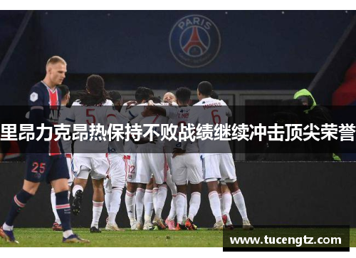 里昂力克昂热保持不败战绩继续冲击顶尖荣誉