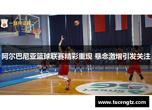 阿尔巴尼亚篮球联赛精彩重现 悬念激增引发关注