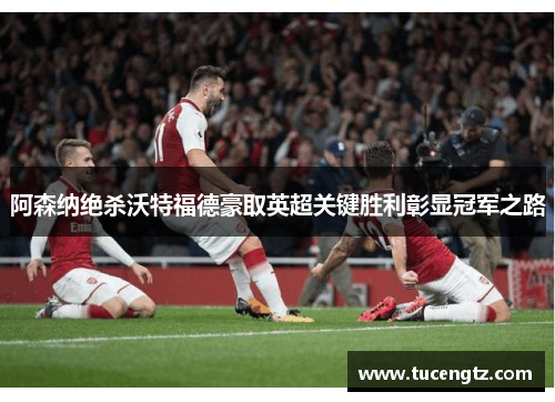 阿森纳绝杀沃特福德豪取英超关键胜利彰显冠军之路