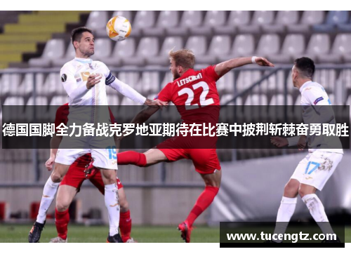 德国国脚全力备战克罗地亚期待在比赛中披荆斩棘奋勇取胜