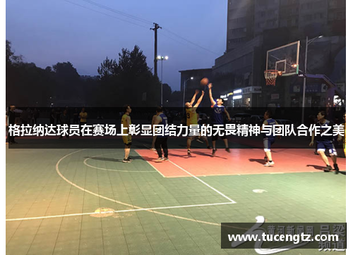 格拉纳达球员在赛场上彰显团结力量的无畏精神与团队合作之美
