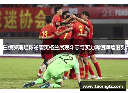 白俄罗斯足球逆袭英格兰展现斗志与实力再创辉煌时刻
