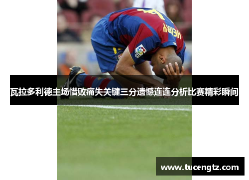 瓦拉多利德主场惜败痛失关键三分遗憾连连分析比赛精彩瞬间