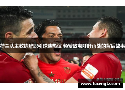 荷兰队主教练辞职引球迷热议 频繁致电呼吁再战的背后故事