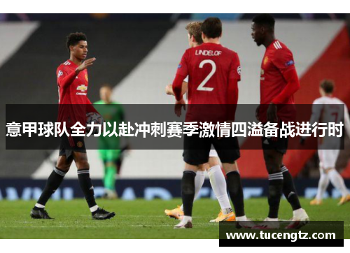 意甲球队全力以赴冲刺赛季激情四溢备战进行时