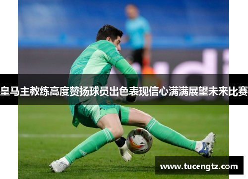 皇马主教练高度赞扬球员出色表现信心满满展望未来比赛