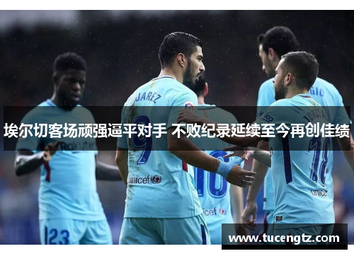 埃尔切客场顽强逼平对手 不败纪录延续至今再创佳绩