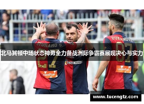 北马其顿中场状态神勇全力备战洲际争霸赛展现决心与实力