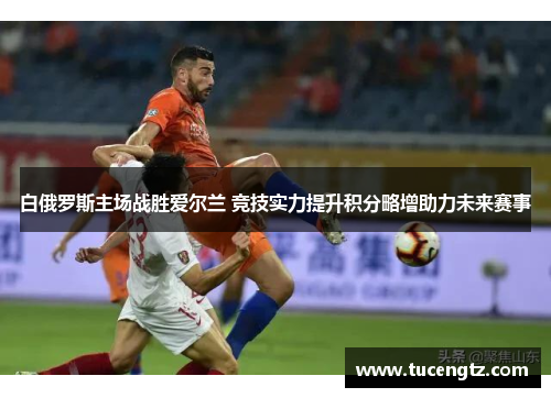 白俄罗斯主场战胜爱尔兰 竞技实力提升积分略增助力未来赛事