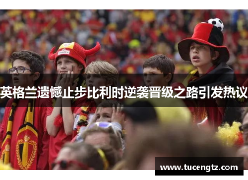 英格兰遗憾止步比利时逆袭晋级之路引发热议