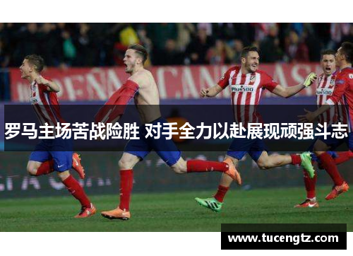 罗马主场苦战险胜 对手全力以赴展现顽强斗志