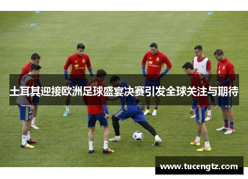 土耳其迎接欧洲足球盛宴决赛引发全球关注与期待