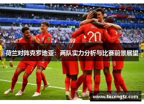 荷兰对阵克罗地亚：两队实力分析与比赛前景展望