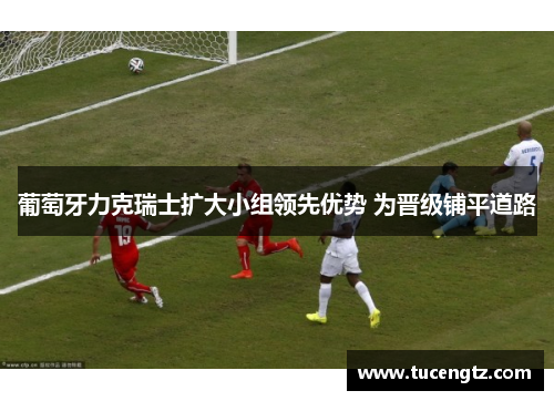葡萄牙力克瑞士扩大小组领先优势 为晋级铺平道路