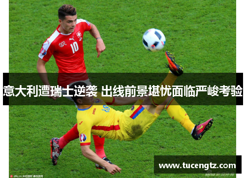 意大利遭瑞士逆袭 出线前景堪忧面临严峻考验